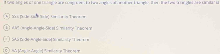 If two angles of one triangle are congruent to two angles of another triangle, then the two triangles are similar is
A SSS (Side-Side-Side) Similarity Theorem
) AAS (Angle-Angle-Side) Similarity Theorem
c SAS (Side-Angle-Side) Similarity Theorem
D AA (Angle-Angle) Similarity Theorem