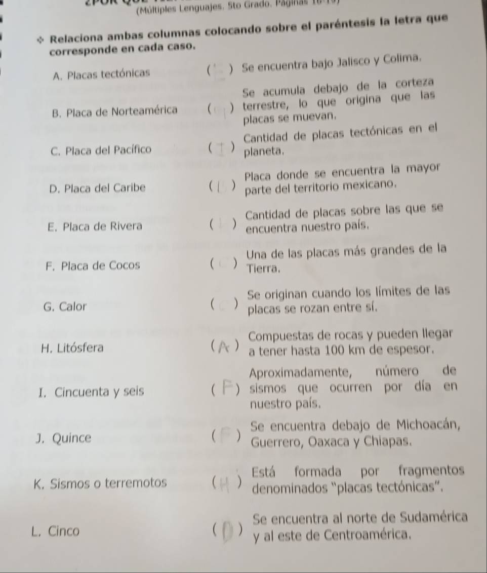 Múltiples Lenguajes, Sto Grado, Paginas 0 
Relaciona ambas columnas colocando sobre el paréntesis la letra que 
corresponde en cada caso. 
A. Placas tectónicas ( ) Se encuentra bajo Jalisco y Colima. 
Se acumula debajo de la corteza 
B. Placa de Norteamérica  ) terrestre, lo que origina que las 
placas se muevan. 
Cantidad de placas tectónicas en el 
C. Placa del Pacífico  ) planeta. 
Placa donde se encuentra la mayor 
D. Placa del Caribe  ) parte del territorio mexicano. 
Cantidad de placas sobre las que se 
E. Placa de Rivera  ) encuentra nuestro país. 
Una de las placas más grandes de la 
F. Placa de Cocos  ) Tierra. 
Se originan cuando los límites de las 
G. Calor  ) placas se rozan entre sí. 
Compuestas de rocas y pueden llegar 
H. Litósfera  a tener hasta 100 km de espesor. 
Aproximadamente, número de 
I. Cincuenta y seis ( ) sismos que ocurren por día en 
nuestro país. 
J. Quince  ) Se encuentra debajo de Michoacán, 
Guerrero, Oaxaca y Chiapas. 
Está formada por fragmentos 
K. Sismos o terremotos   denominados “placas tectónicas”. 
Se encuentra al norte de Sudamérica 
L. Cinco  ) y al este de Centroamérica.