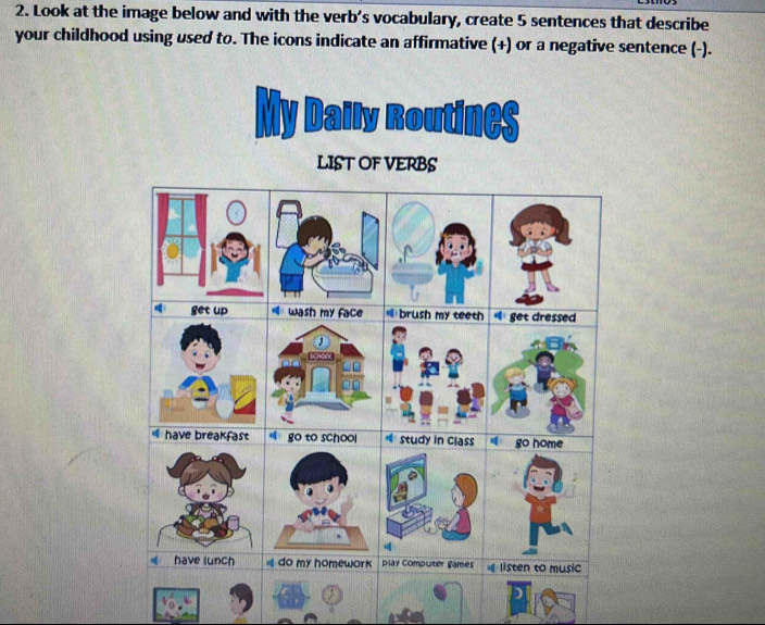 Look at the image below and with the verb’s vocabulary, create 5 sentences that describe 
your childhood using used to. The icons indicate an affirmative (+) or a negative sentence (-). 
My Daily Routines 
LIST OF VERBS