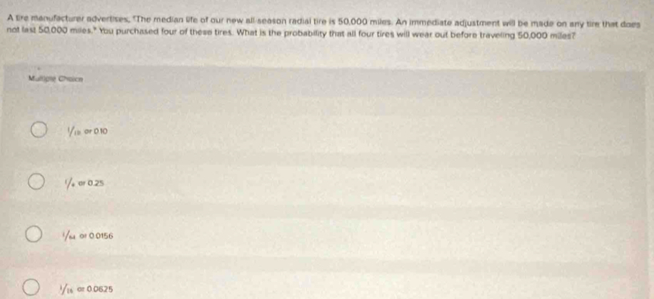 A tire manufacturer advertises, "The median life of our new all-season radial tire is 50,000 miles. An immediate adjustment will be made on any tire that does
not last 50,000 miles." You purchased four of these tires. What is the probability that all four tires will wear out before traveling 50,000 miles?
Mulliple Chaicn
Yie or 010
Y or 0.25 !/su o! 0.0156
Yis ar 0.0625