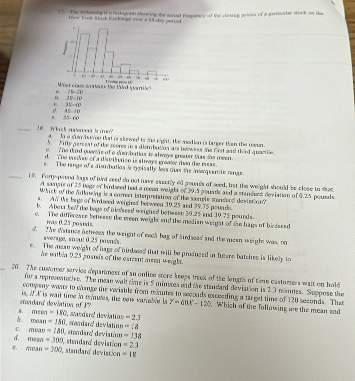 The fullowing is a histogram showing the actual frequency of the closing prices of a particular stock on the
New York Stock Exchange over a 50-day period.
class contains the third quartile?
a. 10~20
b. 20-30
e. 30-40
d. 40-50
e. 50-60
_18. Which statement is true?
a. In a distribution that is skewed to the right, the median is larger than the mean.
b. Fifty percent of the scores in a distribution are between the first and third quartile.
e. The third quartile of a distribution is always greater than the mean.
d. The median of a distribution is always greater than the mean.
e. The range of a distribution is typically less than the interquartile range.
_19. Forty-pound bags of bird seed do not have exactly 40 pounds of seed, but the weight should be close to that.
A sample of 25 bags of birdseed had a mean weight of 39.5 pounds and a standard deviation of 0.25 pounds.
Which of the following is a correct interpretation of the sample standard deviation?
a. All the bags of birdseed weighed between 39.25 and 39.75 pounds.
b. About half the bags of birdseed weighed between 39.25 and 39.75 pounds.
c. The difference between the mean weight and the median weight of the bags of birdseed
was 0.25 pounds.
d. The distance between the weight of each bag of birdseed and the mean weight was, on
average, about 0.25 pounds.
e. The mean weight of bags of birdseed that will be produced in future batches is likely to
be within 0.25 pounds of the current mean weight.
_20. The customer service department of an online store keeps track of the length of time customers wait on hold
for a representative. The mean wait time is 5 minutes and the standard deviation is 2.3 minutes. Suppose the
company wants to change the variable from minutes to seconds exceeding a target time of 120 seconds. That
is, if X is wait time in minutes, the new variable is Y=60X-120. Which of the following are the mean and
standard deviation of Y?
a . mean=180 , standard deviation =2.3
b. mean=180 , standard deviation =18
c. mean=180 , standard deviation =138
d. mean=300 , standard deviation =2.3
C. mci n=300 , standard deviation =18