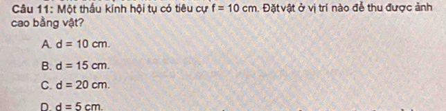 Một thầu kính hội tụ có tiêu cự f=10cm. Đặt vật ở vị trí nào để thu được ảnh
cao bằng vật?
A d=10cm.
B. d=15cm.
C. d=20cm.
D. d=5cm.