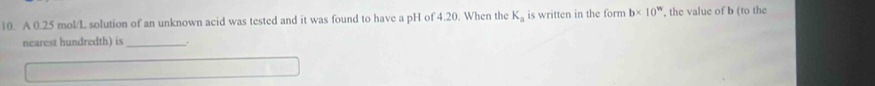 A 0.25 mol/L solution of an unknown acid was tested and it was found to have a pH of 4.20. When the K_a is written in the form b* 10^n , the value of b (to the 
nearest hundredth) is_