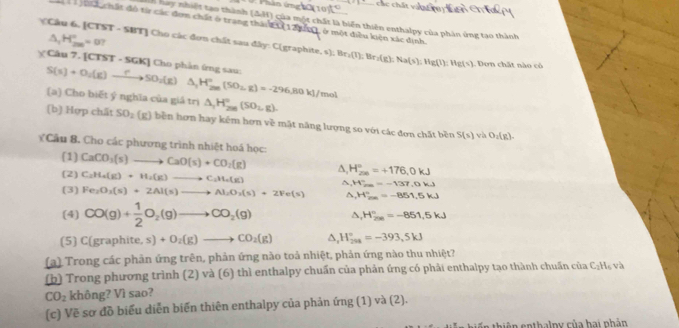 hay nhiết tạo thành (đH) của một chất là biển thiên enthalpy của phân ứng tạo thành
ji  chất đô từ các đơm chất ở trang thán t 1  ở một điều kiện xác định.
△ _1H_(200)°=0?
Câu 6, [CTST - SBT] Cho các đơn chất sau đây: C(graphite, s Br_2(1) İ; Br :(g):Na(s):Hg(l):Hg(s) Don chất nào có
χ Câu 7. [CTS T-SGK] [] Cho phản ứng sau:
S(s)+O_2(g)xrightarrow fto SO_2(g)△ _1H_2m(SO_2,g)=-296.80kJ/ (no
(a) Cho biết ý nghĩa của giá trị △ _1H_(200)°(SO_1,g).
[b] Hợp chất SO_2(g) bền hơn hay kêm hơn về mắt năng lượng so với các đơn chất bền S(s) vh O_2(g).
Cầu 8. Cho các phương trình nhiệt hoá học:
(1) CaCO_3(s)to CaO(s)+CO_2(g)
(2) C_2H_4(g)+H_2(g)to C_2H_4(g) △ _1H_(200)°=+176.0kJ
△ _rH_(2m)°=-137.0kJ
(3) Fe_2O_3(s)+2Al(s)to Al_2O_3(s)+2Fe(s) △ ,H_m=-8^circ =-851.5kJ
(4) CO(g)+ 1/2 O_2(g)to CO_2(g) △ _1H_(200)°=-851.5kJ
(5) ( (gr ap h it e,s)+O_2(g)to CO_2(g) △ ,H_(200)°=-393,5kJ
(a) Trong các phản ứng trên, phản ứng nào toả nhiệt, phản ứng nào thu nhiệt?
(b) Trong phương trình (2) và (6) thì enthalpy chuấn của phản ứng có phải enthalpy tạo thành chuẩn của C_2H_6 và
CO_2 không? Vì sao?
(c) Vẽ sơ đồ biểu diễn biến thiên enthalpy của phản ứng (1) và (2).
in thiên cn thalny của hai phản