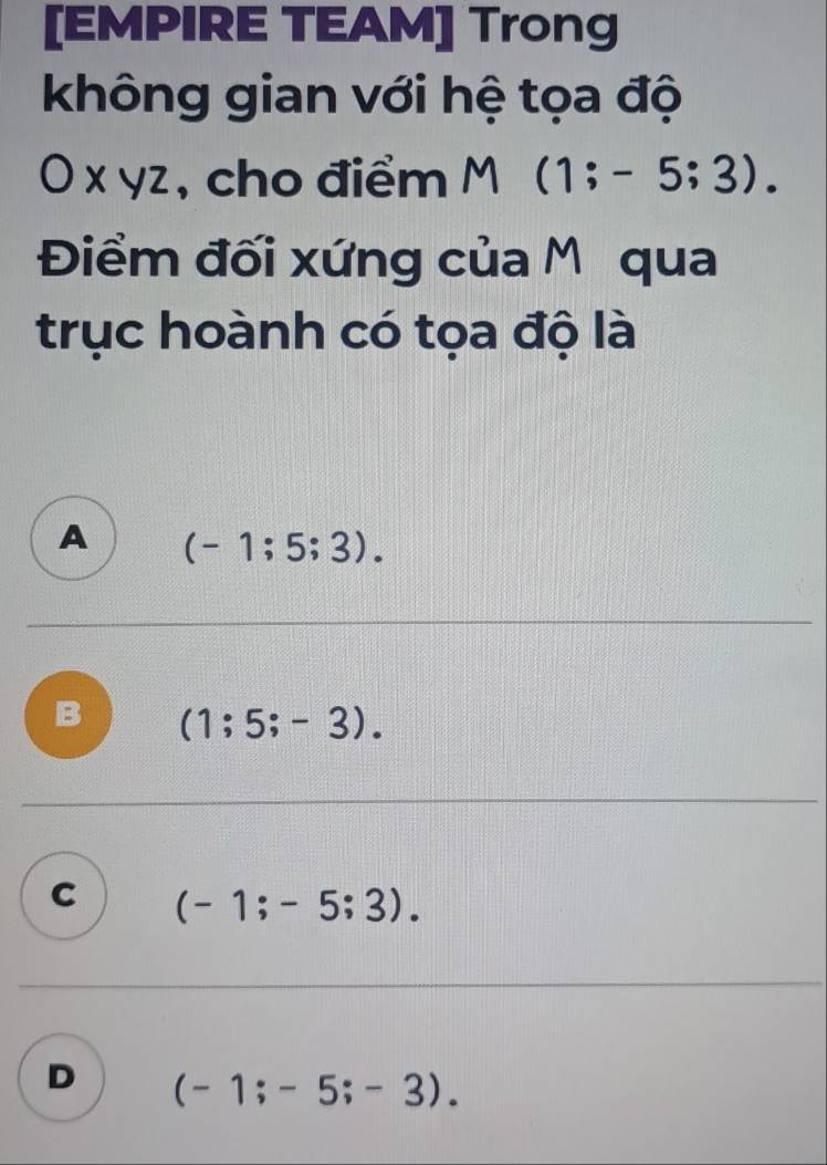 [EMPIRE TEAM] Trong
không gian với hệ tọa độ
O x yz, cho điểm M(1;-5;3). 
Điểm đối xứng của Mỹ qua
trục hoành có tọa độ là
A (-1;5;3).
B (1;5;-3).
C (-1;-5;3).
D (-1;-5;-3).