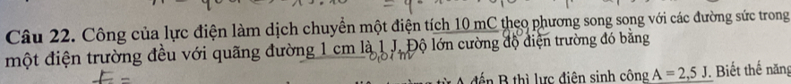 Công của lực điện làm dịch chuyền một điện tích 10 mC theo phương song song với các đường sức trong 
một điện trường đều với quãng đường 1 cm là 1 J. Độ lớn cường độ điện trường đó bằng 
ế n B thì lực điện sinh công A=2,5J. Biết thế năn