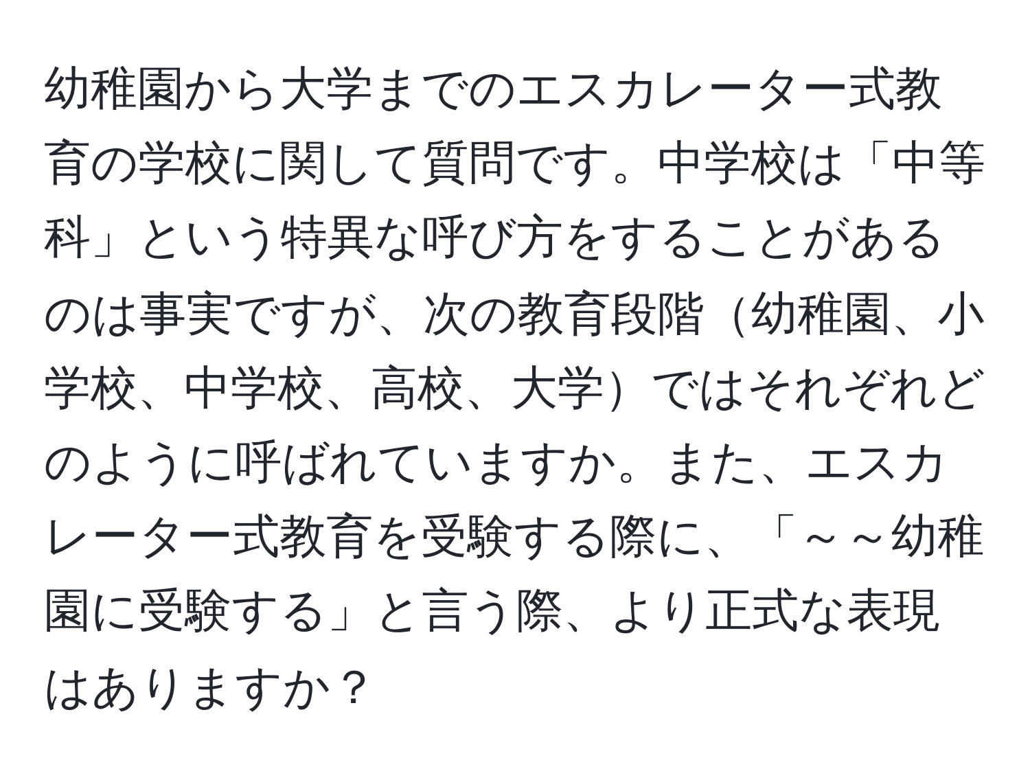 幼稚園から大学までのエスカレーター式教育の学校に関して質問です。中学校は「中等科」という特異な呼び方をすることがあるのは事実ですが、次の教育段階幼稚園、小学校、中学校、高校、大学ではそれぞれどのように呼ばれていますか。また、エスカレーター式教育を受験する際に、「～～幼稚園に受験する」と言う際、より正式な表現はありますか？