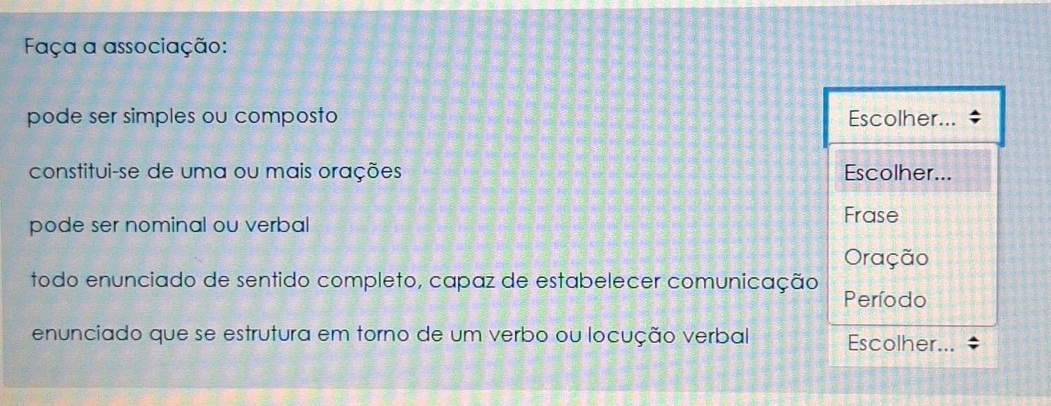 Faça a associação: 
pode ser simples ou composto Escolher... 
constitui-se de uma ou mais orações Escolher... 
pode ser nominal ou verbal 
Frase 
Oração 
todo enunciado de sentido completo, capaz de estabelecer comunicação 
Período 
enunciado que se estrutura em torno de um verbo ou locução verbal 
Escolher.