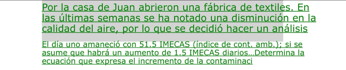 Por la casa de Juan abrieron una fábrica de textiles. En 
las últimas semanas se ha notado una disminución en la 
calidad del aire, por lo que se decidió hacer un análisis 
El día uno amaneció con 51.5 IMECAS (índice de cont. amb.); si se 
asume que habrá un aumento de 1.5 IMECAS diarios...Determina la 
ecuación que expresa el incremento de la contaminaci