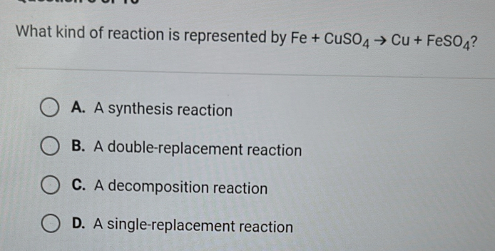 What kind of reaction is represented by Fe+CuSO_4to Cu+FeSO_4 2
A. A synthesis reaction
B. A double-replacement reaction
C. A decomposition reaction
D. A single-replacement reaction