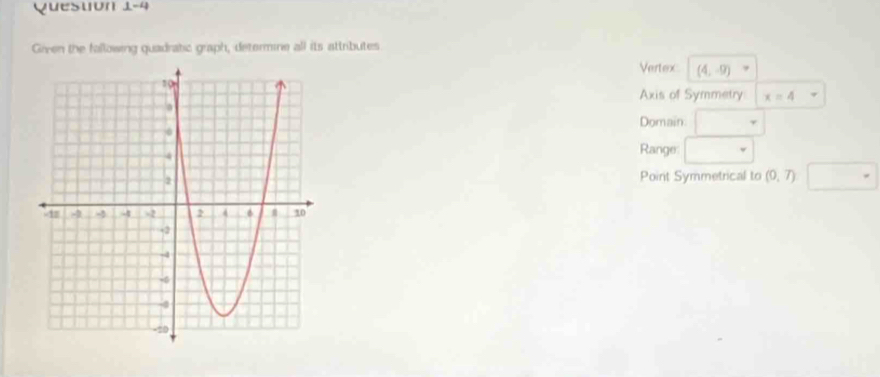 Quesuón 1-4 
Grven the following quadratic graph, determine all its attributes 
Vertex (4,-9)
Axis of Symmetry x=4
Domain □ 
Range □ 
Point Symmetrical to (0,7) □°