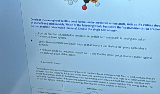 Consider the example of peptide bond formation between two amino acids, such as the valines shov
in the ball-and-stick models. Which of the following would best solve the "spatial orlentation probler
so that reaction rates would increase? Choose the single best answer.
Cool the reaction solution to low temperature, so that each amino acid is moving around, at
random, at lower speeds.
random.
Lower the concentration of amino acids, so that they are less likely to bump into each other at
A molecule binds the two amino acids in such a way that the amino group on one is placed against
the carboxyl group of the second.
2. Activation energy
Chemical reactions occur when chemical bonds in reactants break and new bonds forn to yield products that are
different from the reactants. But as old bonds break and before new bunds form, there is an intermediate condition
called the transition state. In the transition state, the reacting substances are much less stable than they were
before the reaction started. If the reacting substances are lass stable, it means that their free energy spikes. The
size of this spike is called the activation energy. The situation can be graphed as follows
Transition state
Dd you tully undert