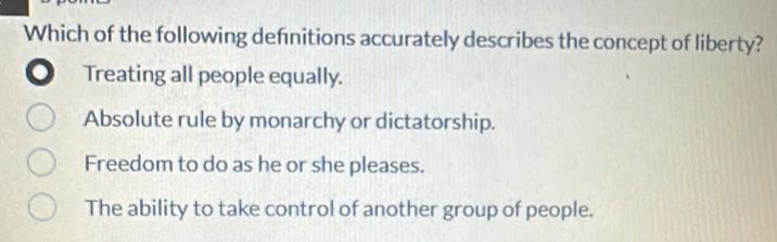 Which of the following definitions accurately describes the concept of liberty?
. Treating all people equally.
Absolute rule by monarchy or dictatorship.
Freedom to do as he or she pleases.
The ability to take control of another group of people.