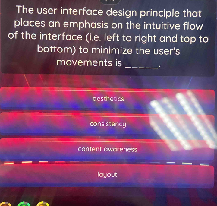 The user interface design principle that
places an emphasis on the intuitive flow
of the interface (i.e. left to right and top to
bottom) to minimize the user's
movements is
_.
aesthetics
consistency
content awareness
layout