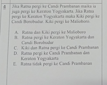 Jika Ratna pergi ke Candi Prambanan maika ia
juga pergi ke Keraton Yogyakarta. Jika Ratna
pergi ke Keraton Yogyakarta maka Kiki pergi ke
Candi Borobudur. Kiki pergi ke Malioboro.
A. Ratna dan Kiki pergi ke Malioboro
B. Ratna pergi ke Keraton Yogyakarta dan
Candi Borobudur
C. Kiki dan Ratna pergi ke Candi Prambanan
D. Ratna pergi ke Candi Prambanan dan
Keraton Yogyakarta
E. Ratna tidak pergi ke Candi Prambanan