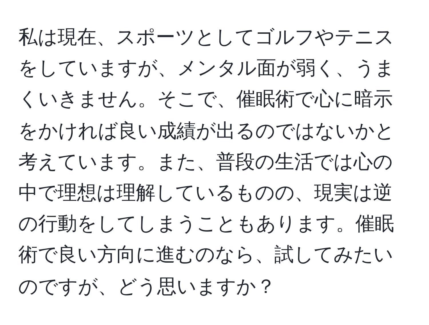 私は現在、スポーツとしてゴルフやテニスをしていますが、メンタル面が弱く、うまくいきません。そこで、催眠術で心に暗示をかければ良い成績が出るのではないかと考えています。また、普段の生活では心の中で理想は理解しているものの、現実は逆の行動をしてしまうこともあります。催眠術で良い方向に進むのなら、試してみたいのですが、どう思いますか？