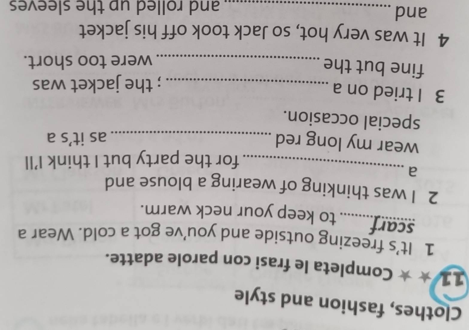 Clothes, fashion and style 
11 ★ ★ Completa le frasi con parole adatte. 
1 It’s freezing outside and you’ve got a cold. Wear a 
scarf........ to keep your neck warm. 
2 I was thinking of wearing a blouse and 
_a 
for the party but I think I’ll 
wear my long red_ 
as it’s a 
special occasion. 
3 I tried on a_ 
; the jacket was 
fine but the_ 
were too short. 
4 It was very hot, so Jack took off his jacket 
and_ 
and rolled up the sleeves