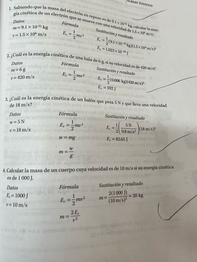 Älbert Einstein
1. Sabiendo que la masa del electrón en reposo es de 9.1* 10^(-31)kg calcular la ener
Datos
gía cinética de un electrón que se mueve con una velocidad de Sustitución y resultado 1.5* 10^6m/s.
Fórmula
m=9.1* 10^(-31)kg
v=1.5* 10^6m/s E_c= 1/2 mv^2
E_c= 1/2 (9.1* 10^(-31)kg)(1.5* 10^6m/s)^2
E_c=1.023* 10^(-18)J
2. ¿Cuál es la energía cinética de una bala de 6 g, si su velocidad es de 420 m/s?
Datos
Fórmula Sustitución y resultado
m=6g
v=420m/s E_c= 1/2 mv^2 E_c= 1/2 (0.006kg)(420m/s)^2
E_c=592J
3. ¿Cuál es la energía cinética de un balón que pesa 5 N y que lleva una velocidad
de 18 m/s?
Datos Fórmula
Sustitución y resultado
w=5N
v=18m/s E_c= 1/2 mv^2 E_c= 1/2 ( 5N/9.8m/s^2 )(18m/s)^2
w=mg E_c=82.65J
m= w/g 
4. Calcular la masa de un cuerpo cuya velocidad es de 10 m/s si su energía cinética
es de 1 000 J.
Datos Fórmula  Sustitución y resultado
E_c=1000J
v=10m/s E_c= 1/2 mv^2 m=frac 2(1000J)(10m/s)^2=20kg
m=frac 2E_cv^2