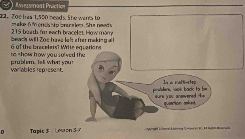 Assessment Practice 
22. Zoe has 1,500 beads. She wants to 
make 6 friendship bracelets. She needs
215 beads for each bracelet. How many 
beads will Zoe have left after making all
6 of the bracelets? Write equations 
to show how you solved 
problem. Tell what your 
variables represent. 
0 Topic 3 | Lesson 3-7 Copyright & Savvas Leaming Comoany I LC. All Rights Reserved