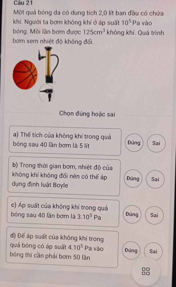 Một quả bóng da có dung tích 2,0 lít ban đầu có chứa
khí. Người ta bơm không khí ở áp suất 10^5P a vào
bóng. Mỗi lần bơm được 125cm^3 không khí. Quá trình
bơm xem nhiệt độ không đổi.
Chọn đúng hoặc sai
a) Thể tích của không khí trong quả
bóng sau 40 lần bơm là 5 lít
Đúng Sai
b) Trong thời gian bơm, nhiệt độ của
không khí không đổi nên có thể áp Đúng Sai
dụng định luật Boyle
c) Áp suất của không khí trong quả
bóng sau 40 lần bơm là 3.10^5Pa Đúng Sai
d) Để áp suất của không khí trong
quá bóng có áp suất 4.10^5 Pa vào Đúng Sai
bóng thì cần phải bơm 50 lần