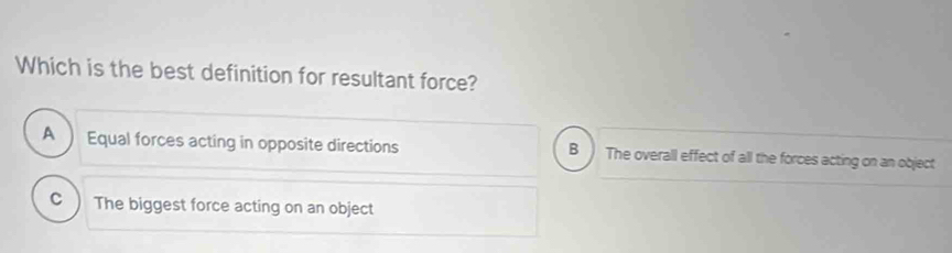 Which is the best definition for resultant force?
B
A Equal forces acting in opposite directions The overall effect of all the forces acting on an object
C The biggest force acting on an object