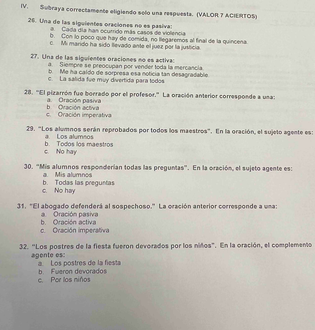 Subraya correctamente eligiendo solo una respuesta. (VALOR 7 ACIERTOS)
26. Una de las siguientes oraciones no es pasiva:
a. Cada día han ocurrido más casos de violencia
b. Con lo poco que hay de comida, no llegaremos al final de la quincena.
c. Mi marido ha sido llevado ante el juez por la justicia.
27. Una de las siguientes oraciones no es activa:
a. Siempre se preocupan por vender toda la mercancía.
b. Me ha caído de sorpresa esa noticia tan desagradable.
c. La salida fue muy divertida para todos
28. “El pizarrón fue borrado por el profesor.” La oración anterior corresponde a una:
a. Oración pasiva
b. Oración activa
c. Oración imperativa
29. “Los alumnos serán reprobados por todos los maestros”. En la oración, el sujeto agente es:
a. Los alumnos
b. Todos los maestros
c. No hay
30. “Mis alumnos responderían todas las preguntas”. En la oración, el sujeto agente es:
a. Mis alumnos
b. Todas las preguntas
c. No hay
31. “El abogado defenderá al sospechoso.” La oración anterior corresponde a una:
a. Oración pasiva
b. Oración activa
c. Oración imperativa
32. “Los postres de la fiesta fueron devorados por los niños”. En la oración, el complemento
agente es:
a. Los postres de la fiesta
b. Fueron devorados
c. Por los niños