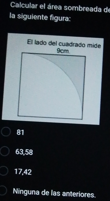 Calcular el área sombreada de
la siguiente figura:
El lado del cuadrado mide
81
63,58
17,42
Ninguna de las anteriores.