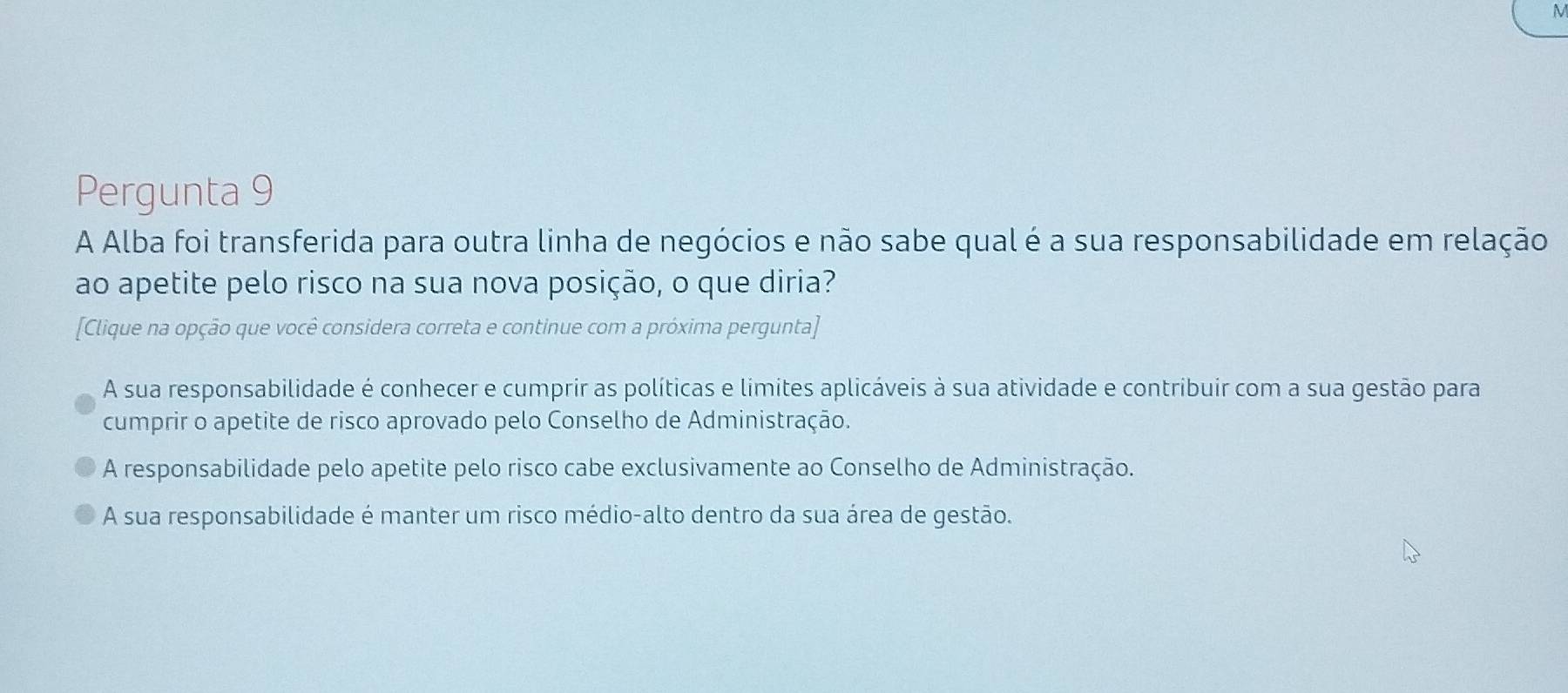 Pergunta 9
A Alba foi transferida para outra linha de negócios e não sabe qual é a sua responsabilidade em relação
ao apetite pelo risco na sua nova posição, o que diria?
[Clique na opção que você considera correta e continue com a próxima pergunta]
A sua responsabilidade é conhecer e cumprir as políticas e limites aplicáveis à sua atividade e contribuir com a sua gestão para
cumprir o apetite de risco aprovado pelo Conselho de Administração.
A responsabilidade pelo apetite pelo risco cabe exclusivamente ao Conselho de Administração.
A sua responsabilidade é manter um risco médio-alto dentro da sua área de gestão.