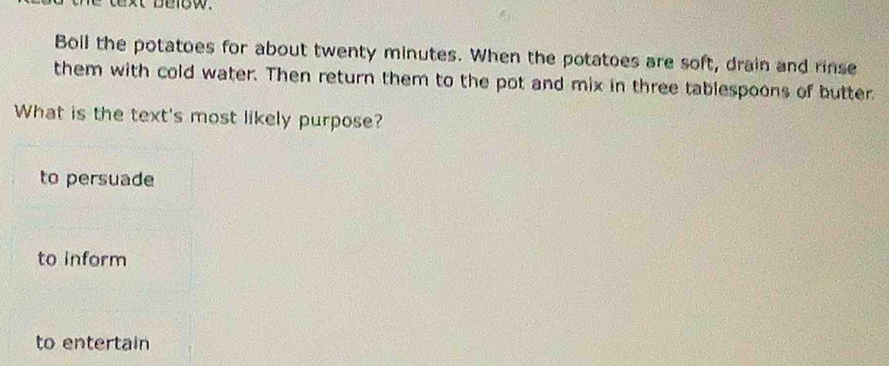 he text below .
Boll the potatoes for about twenty minutes. When the potatoes are soft, drain and rinse
them with cold water. Then return them to the pot and mix in three tablespoons of butter.
What is the text's most likely purpose?
to persuade
to Inform
to entertain