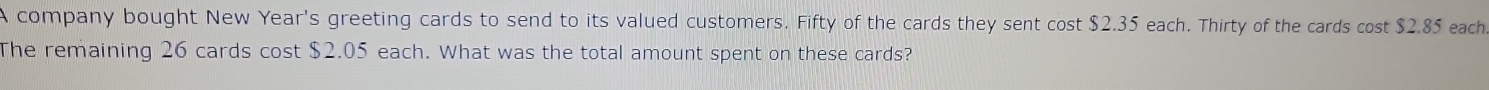 A company bought New Year's greeting cards to send to its valued customers. Fifty of the cards they sent cost $2.35 each. Thirty of the cards cost $2.85 each 
The remaining 26 cards cost $2.05 each. What was the total amount spent on these cards?