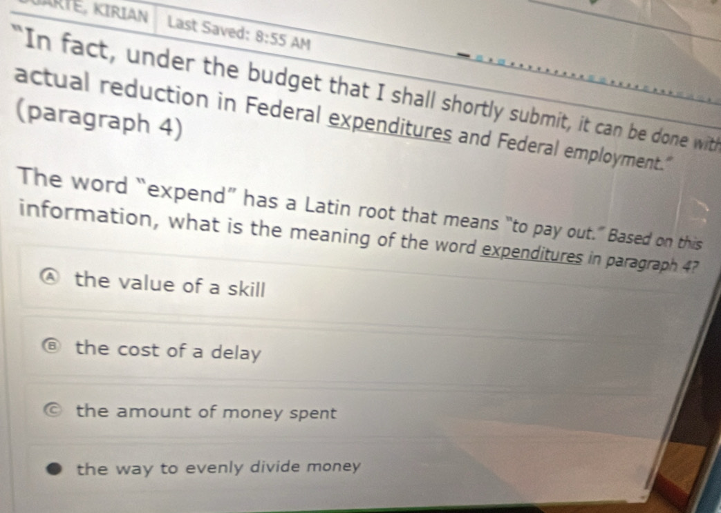 JARTÉ, KIRIAN Last Saved: 8:55 AM
"In fact, under the budget that I shall shortly submit, it can be done with
(paragraph 4)
actual reduction in Federal expenditures and Federal employment."
The word “expend” has a Latin root that means “to pay out.” Based on this
information, what is the meaning of the word expenditures in paragraph 4?
the value of a skill
the cost of a delay
the amount of money spent
the way to evenly divide money