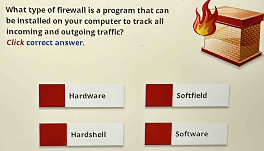 What type of firewall is a program that can
be installed on your computer to track all .
incoming and outgoing traffic?
Click correct answer.
Hardware Softfield
Hardshell Software