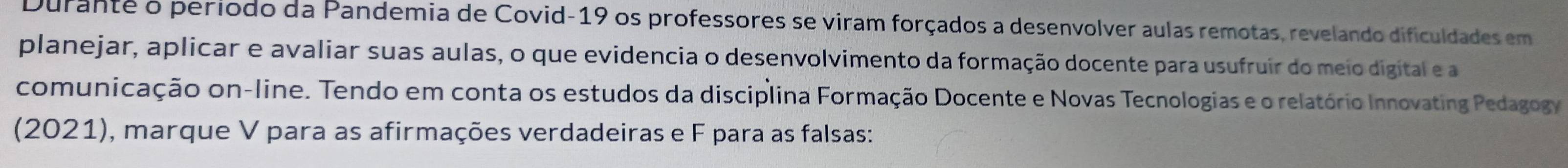 Durante o período da Pandemia de Covid-19 os professores se viram forçados a desenvolver aulas remotas, revelando dificuldades em 
planejar, aplicar e avaliar suas aulas, o que evidencia o desenvolvimento da formação docente para usufruir do meio digital e a 
comunicação on-line. Tendo em conta os estudos da disciplina Formação Docente e Novas Tecnologias e o relatório Innovating Pedagogy 
(2021), marque V para as afirmações verdadeiras e F para as falsas: