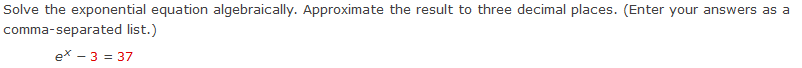 Solve the exponential equation algebraically. Approximate the result to three decimal places. (Enter your answers as a 
comma-separated list.)
e^x-3=37