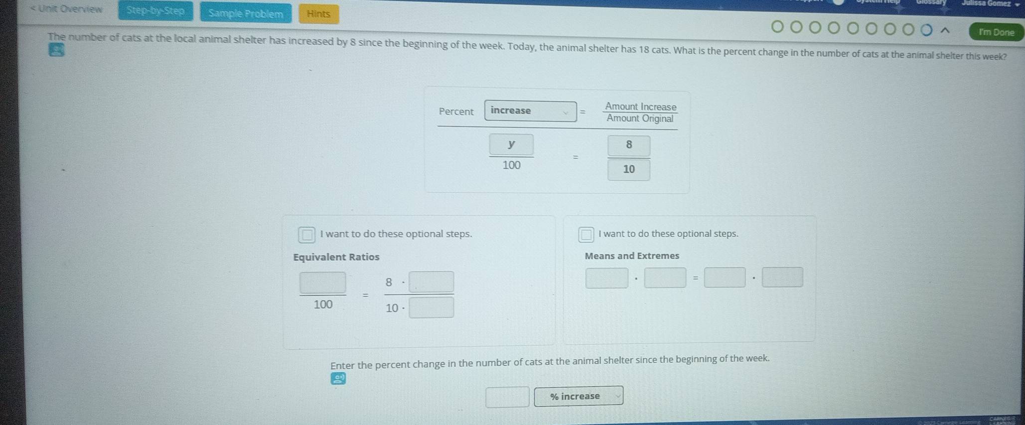 < Unit Overview Step-by-Step Sample Problem Hints I'm Done The number of cats at the local animal shelter has increased by 8 since the beginning of the week. Today, the animal shelter has 18 cats. What is the percent change in the number of cats at the animal shelter this week? I want to do these optional steps. I want to do these optional steps. Equivalent Ratios Means and Extremes frac square 100=frac 8 . square 10 . square square .square square .square Enter the percent change in the number of cats at the animal shelter since the beginning of the week. % increase