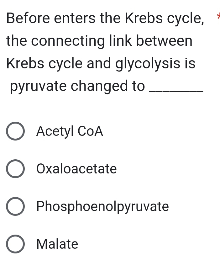 Before enters the Krebs cycle,
the connecting link between
Krebs cycle and glycolysis is
pyruvate changed to_
Acetyl CoA
Oxaloacetate
Phosphoenolpyruvate
Malate