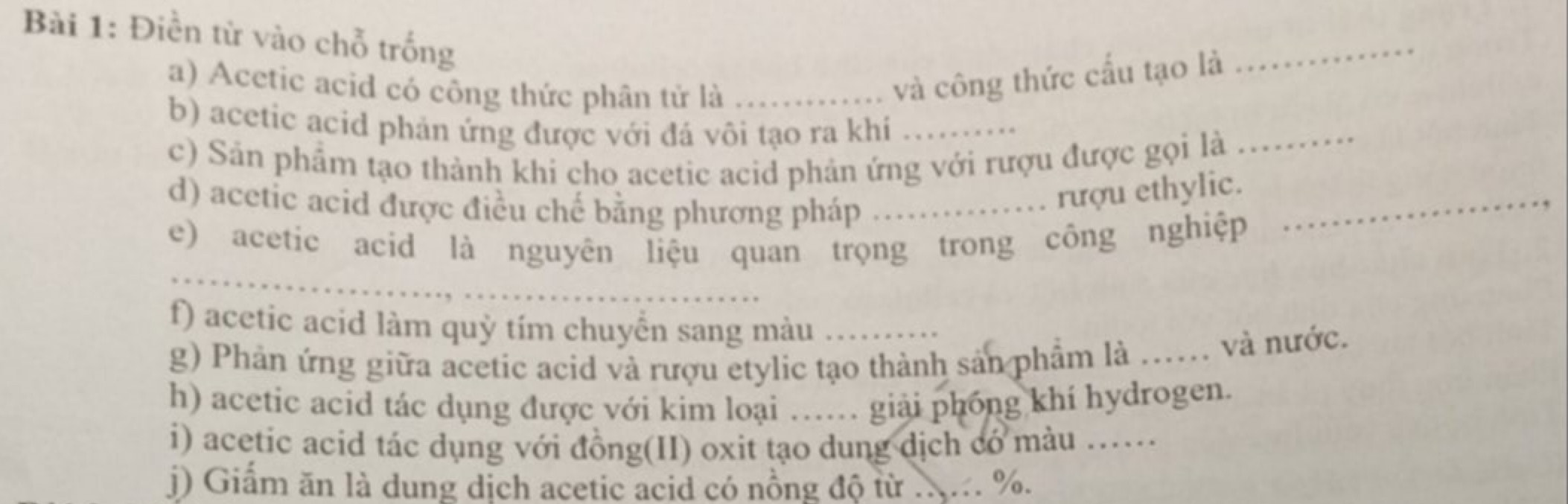 Điền từ vào chỗ trống 
_ 
a) Acetic acid có công thức phân tử là_ 
và công thức cấu tạo là 
b) acetic acid phản ứng được với đá vôi tạo ra khí_ 
c) Sản phẩm tạo thành khi cho acetic acid phản ứng với rượu được gọi là_ 
d) acetic acid được điều chế bằng phương pháp_ 
rượu ethylic._ 
_ 
e) acetic acid là nguyên liệu quan trọng trong công nghiệp 
f) acetic acid làm quỳ tím chuyển sang màu_ 
g) Phản ứng giữa acetic acid và rượu etylic tạo thành sản phầm là_ 
và nước. 
h) acetic acid tác dụng được với kim loại …. giải phóng khí hydrogen. 
i) acetic acid tác dụng với đồng(II) oxit tạo dung dịch có màu …_ 
j) Giấm ăn là dung dịch acetic acid có nồng độ từ ... %.