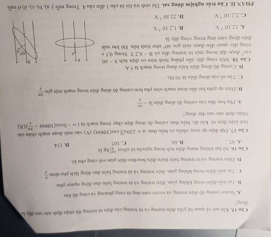 Khi nói về quan hệ giữa điện trường và từ trường của điện từ trường thì nhận định nào sau đây là
đúng?
A. Vector cường độ điện trường và vector cảm ứng từ cùng phương và cùng độ lớn.
B. Tại mỗi điểm trong không gian, điện trường và từ trường luôn dao động ngược pha.
C. Tại mỗi điểm trong không gian, điện trường và từ trường luôn dao động lệch pha nhau  π /2 .
D. Điện trường và từ trường biến thiên điều hòa theo thời gian với cùng chu kì.
Câu 16. Số hạt không mang điện tích trong nguyên tử silver _(47)^(107)Ag là
A. 47. B. 60. C. 107. D. 154.
Câu 17. Đặt điện áp xoay chiều có biểu thức u=220sqrt(2)cos (100π t) ( (V) vào một đoạn mạch chứa các
linh kiện điện tử. Khi đó, biểu thức cường độ dòng điện chạy trong mạch là i=-5cos (100π t- 3π /2 )(A).
Nhận định nào sau đây đúng?
A. Pha ban đầu của cường độ dòng điện là - 3π /2 .
B. Điện áp giữa hai đầu đoạn mạch sớm pha hơn cường độ dòng điện trong mạch một góc  3π /2 .
C. Tần số của dòng điện là 50 Hz,
D. Cường độ dòng điện hiệu dụng trong mạch là 5 A.
Câu 18. Một vòng dây dẫn phẳng hình tròn có diện tích S=60 vector B
cm^2 được đặt trong một từ trường đều có B=0,2T. Trong 0,5 s 60°
vòng dây quay đều được một góc 60° như hình bên. Độ lớn suất
điện động cảm ứng trong vòng dây là
A. 12.10^(-3)V. B. 1,2.10^(-3)V.
C. 2,2.10^(-3)V. D. 22.10^(-3)V.
PHÀN II. Câu trắc nghiệm đúng sai. Thí sinh trả lời từ câu 1 đến câu 4. Trong mỗi ý a), b), c), d) ở mỗi