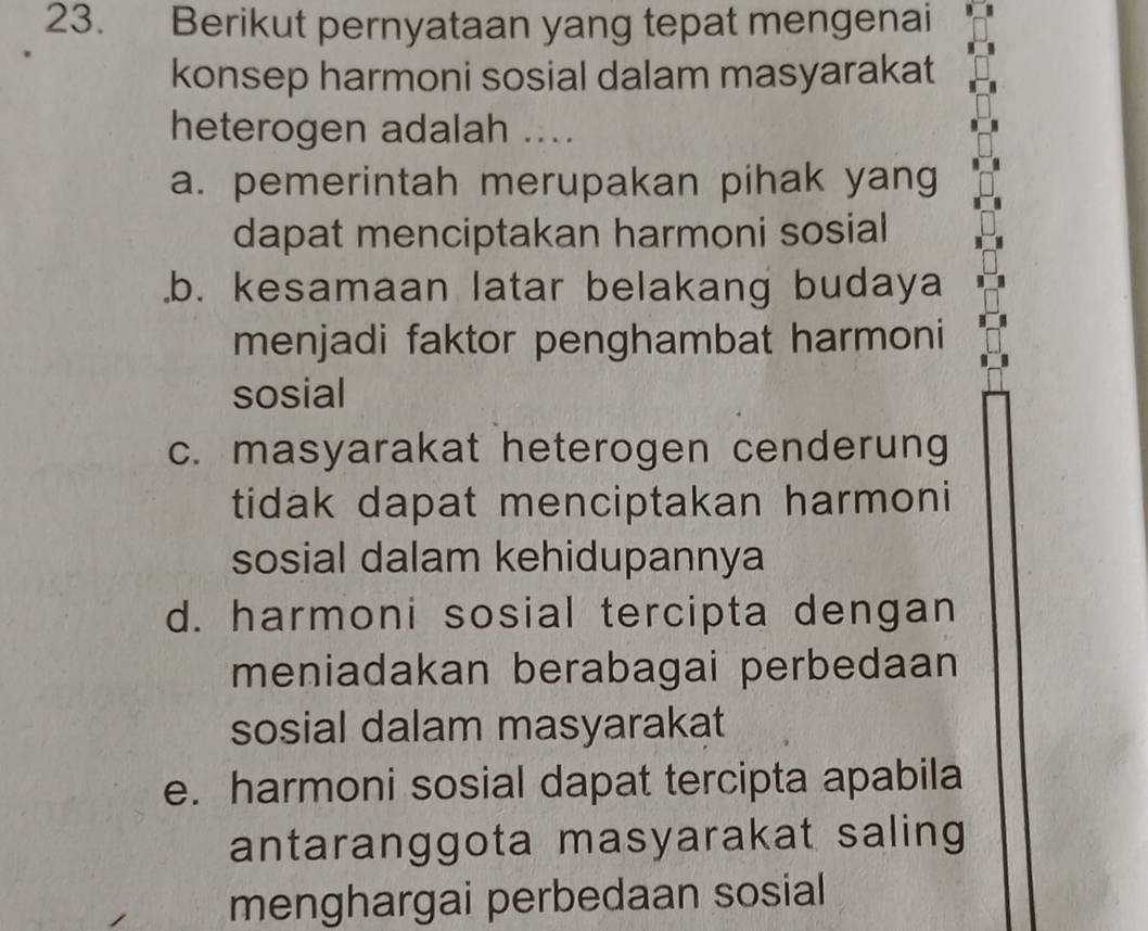 Berikut pernyataan yang tepat mengenai
konsep harmoni sosial dalam masyarakat
heterogen adalah ....
a. pemerintah merupakan pihak yang
dapat menciptakan harmoni sosial.b. kesamaan latar belakang budaya
menjadi faktor penghambat harmoni
sosial
c. masyarakat heterogen cenderung
tidak dapat menciptakan harmoni
sosial dalam kehidupannya
d. harmoni sosial tercipta dengan
meniadakan berabagai perbedaan 
sosial dalam masyarakat
e. harmoni sosial dapat tercipta apabila
antaranggota masyarakat saling
menghargai perbedaan sosial