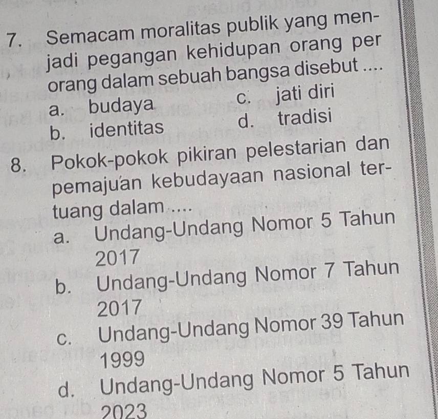 Semacam moralitas publik yang men-
jadi pegangan kehidupan orang per
orang dalam sebuah bangsa disebut ....
a. budaya c. jati diri
b. identitas d. tradisi
8. Pokok-pokok pikiran pelestarian dan
pemajuan kebudayaan nasional ter-
tuang dalam ....
a. Undang-Undang Nomor 5 Tahun
2017
b. Undang-Undang Nomor 7 Tahun
2017
c. Undang-Undang Nomor 39 Tahun
1999
d. Undang-Undang Nomor 5 Tahun
2023