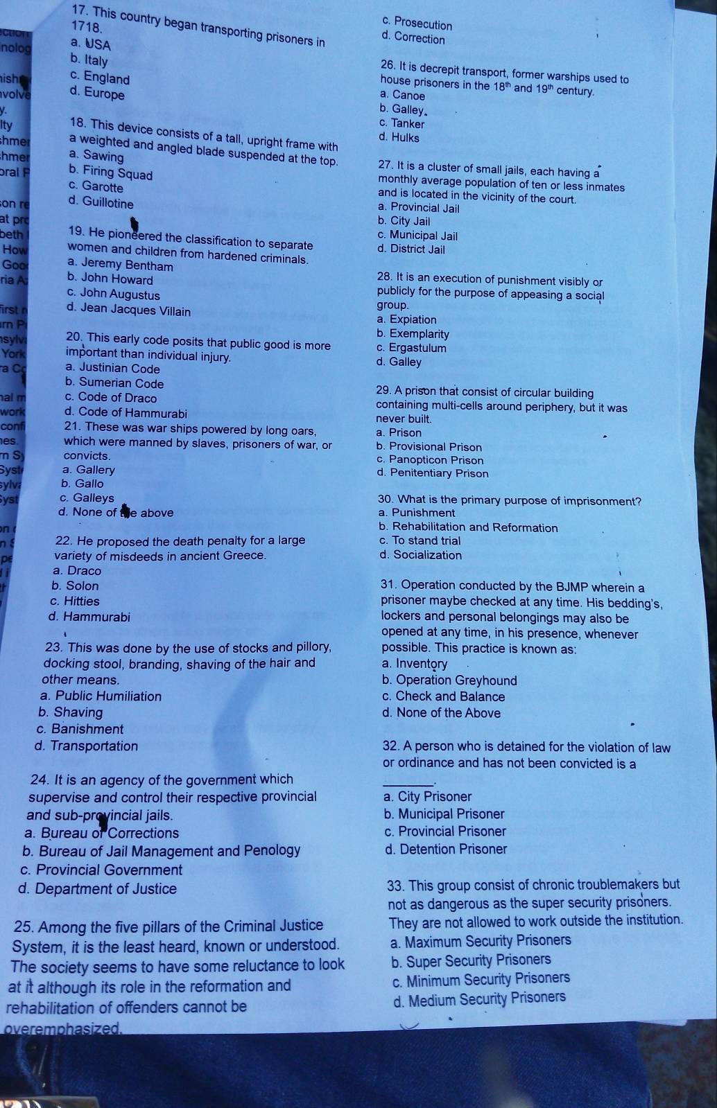 c. Prosecution
1718.
17. This country began transporting prisoners in
d. Correction
cton a. USA
nolog
b. Italy
26. It is decrepit transport, former warships used to
ish
c. England
house prisoners in the 18^(th) and 19^(th) century.
olve d. Europe a. Canoe
b. Galley.
c. Tanker
Ity 18. This device consists of a tall, upright frame with
d. Hulks
a. Sawing
a weighted and angled blade suspended at the top. 27. It is a cluster of small jails, each having a
hme b. Firing Squad
monthly average population of ten or less inmates
c. Garotte
bral P and is located in the vicinity of the court.
on r d. Guillotine
a. Provincial Jail
at prc b. City Jail
c. Municipal Jail
beth 19. He pioneered the classification to separate d. District Jail
How women and children from hardened criminals.
Goo a. Jeremy Bentham 28. It is an execution of punishment visibly or
ria A b. John Howard publicly for the purpose of appeasing a social
c. John Augustus group.
irst r d. Jean Jacques Villain a. Expiation
m P b. Exemplarity
syl 20. This early code posits that public good is more c. Ergastulum
York important than individual injury. d. Galley
C a. Justinian Code
b. Sumerian Code 29. A prison that consist of circular building
al m c. Code of Draco containing multi-cells around periphery, but it was
work d. Code of Hammurabi never built.
conf 21. These was war ships powered by long oars, a. Prison
es. which were manned by slaves, prisoners of war, or b. Provisional Prison
S convicts. c. Panopticon Prison
Syst a. Gallery d. Penitentiary Prison
sylva b. Gallo
ys c. Galleys 30. What is the primary purpose of imprisonment?
d. None of the above a. Punishment
n
b. Rehabilitation and Reformation
n 22. He proposed the death penalty for a large c. To stand trial
o variety of misdeeds in ancient Greece. d. Socialization
a. Draco
b. Solon 31. Operation conducted by the BJMP wherein a
c. Hitties prisoner maybe checked at any time. His bedding's,
d. Hammurabi lockers and personal belongings may also be
opened at any time, in his presence, whenever
23. This was done by the use of stocks and pillory, possible. This practice is known as:
docking stool, branding, shaving of the hair and a. Inventory
other means. b. Operation Greyhound
a. Public Humiliation c. Check and Balance
b. Shaving d. None of the Above
c. Banishment
d. Transportation 32. A person who is detained for the violation of law
or ordinance and has not been convicted is a
24. It is an agency of the government which
_
supervise and control their respective provincial a. City Prisoner
and sub-provincial jails. b. Municipal Prisoner
a. Bureau of Corrections c. Provincial Prisoner
b. Bureau of Jail Management and Penology d. Detention Prisoner
c. Provincial Government
d. Department of Justice 33. This group consist of chronic troublemakers but
not as dangerous as the super security prisoners.
25. Among the five pillars of the Criminal Justice They are not allowed to work outside the institution.
System, it is the least heard, known or understood. a. Maximum Security Prisoners
The society seems to have some reluctance to look b. Super Security Prisoners
at it although its role in the reformation and c. Minimum Security Prisoners
rehabilitation of offenders cannot be d. Medium Security Prisoners
overemphasized.