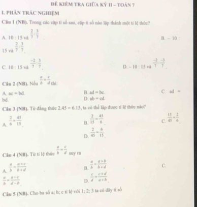 Đê Kiêm trA giữa Kỷ II - toán 7
1 phÀn trÁC nghIệm
Câu 1 (NB). Trong các cập ti số sau, cặp tí số nào lập thành một ti lệ thức?
A. 10:15 và  2/7 : 3/7 
B. - 10 :
15 và  2/7 : 3/7 
C. 10:15 và  (-2)/7 : 3/7 
D. -10:15 và  (-2)/7 : (-3)/7 
Câu 2 (NB). Nếu  a/b = c/d  thì:
A. ac=bd
B. ad=bc
C. ad=
bd.
D. ab=cd. 
Câu 3 (NB). Từ đẳng thức 2.45=6.15 , ta có thể lập được ti lệ thức nào?
A.  2/6 = 45/15 
B.  2/15 = 45/6 
C.  15/45 = 2/6 
D.  2/45 = 6/15 
Câu 4 (NB). Từ tí lệ thức  a/b = c/d  suy ra
A.  a/b = (a+c)/b+d 
B.  a/b = (a+b)/b+d 
C.
 a/b = (a-c)/d-b 
D.  c/d = (c+d)/a+b 
Câu 5 (NB). Cho ba số a; b; c ti lệ với 1; 2; 3 ta có dãy ti số