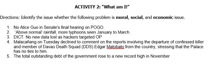 ACTIVITY 2: “What am I!” 
Directions: Identify the issue whether the following problem is moral, social, and economic issue. 
1. No Alice Guo in Senate's final hearing on POGO. 
2. ‘Above normal’ rainfall, more typhoons seen January to March. 
3. DICT: No new data lost as hackers targeted OP 
4. Malacañang on Tuesday declined to comment on the reports involving the departure of confessed killer 
and member of Davao Death Squad (DDS) Edgar Matobato from the country, stressing that the Palace 
has no ties to him. 
5. The total outstanding debt of the government rose to a new record high in November