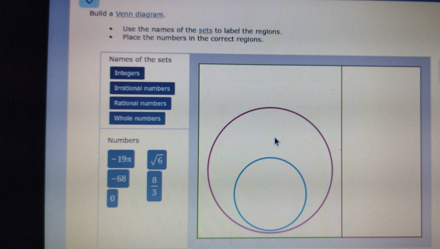 Build a Venn diagram. 
Use the names of the sets to label the regions. 
Place the numbers in the correct regions. 
Names of the sets 
Integers 
Irrational numbers 
Rational numbers 
Whole numbers 
Numbers
- 19π sqrt(6)
- 68
 8/3 
0