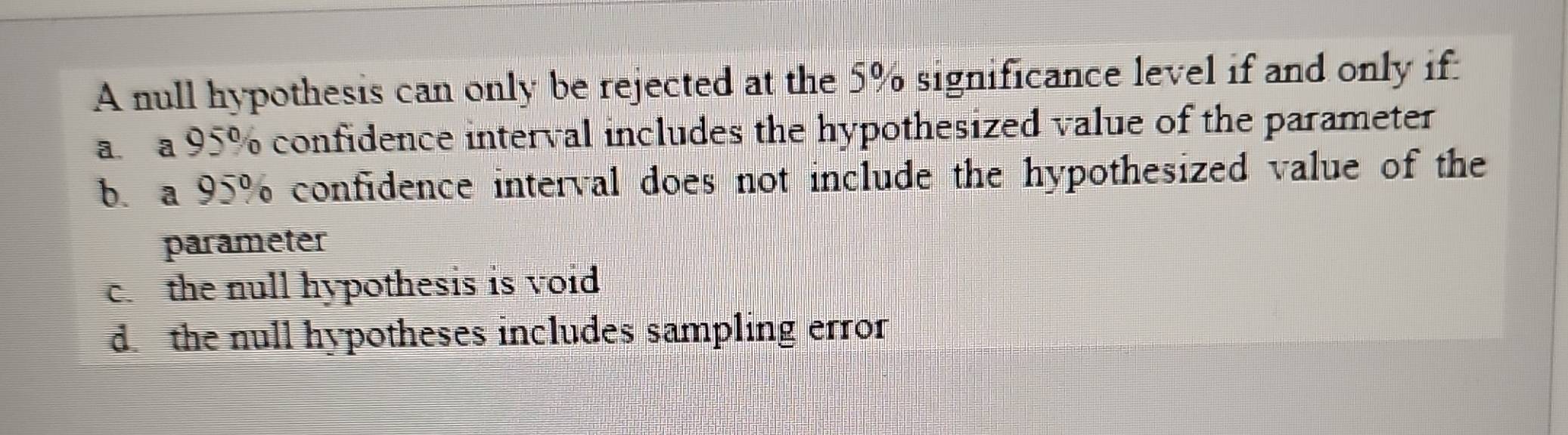 A null hypothesis can only be rejected at the 5% significance level if and only if:
a a 95% confidence interval includes the hypothesized value of the parameter
b. a 95% confidence interval does not include the hypothesized value of the
parameter
c. the null hypothesis is void
d. the null hypotheses includes sampling error