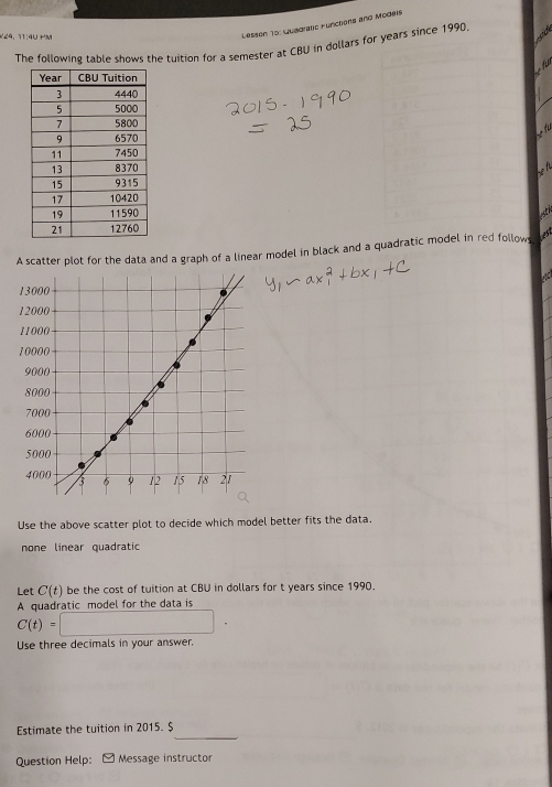 29, 11:40 mm
Lesson To: Luaoraus functons and Modeis
The following table shows the tuition for a semester at CBU in dollars for years since 1990.
fr

stic
A scatter plot for the data and a graph of a linear model in black and a quadratic model in red follows
Use the above scatter plot to decide which model better fits the data.
none linear quadratic
Let C(t) be the cost of tuition at CBU in dollars for t years since 1990.
A quadratic model for the data is
C(t)=□
Use three decimals in your answer.
_
Estimate the tuition in 2015. $
Question Help: Message instructor