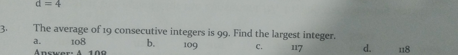 d=4
3. The average of 19 consecutive integers is 99. Find the largest integer.
a. 108 b. 109 C. 117 118
Answer: A 109
d.