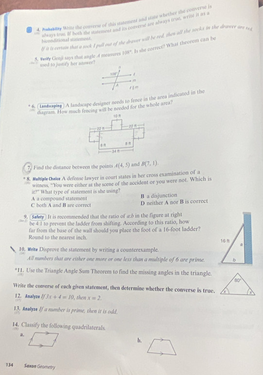 Prebebily Write the converse of this statement and state whether the converse is
always true. If both the statement and its converse are always true, write it as a
lf it is certain that a sock I pull out of the drawer will be red, then all the socks in the drawer are res
biconditional statement.
5. Verify Genji says that angle A measures 108°. Is she correct? What theorem can be
used to justify her answer?
100°. m
a
6. (Landraping ) A landscape designer needs to fence in the area indicated in the
diagram. How much fencing will be needed for the whole area?
10 f
22 ft
22 f
8ft
34 
7. Find the distance between the points A(4,5) and B(7,1).
8. Meltiple Cheice A defense lawyer in court states in her cross examination of a
witness, “You were either at the scene of the accident or you were not. Which is
it?'' What type of statement is she using?
A a compound statement B a disjunction
C both A and B are correct D neither A nor B is correct
9. [Safety] It is recommended that the ratio of a:b in the figure at right
be 4:1 to prevent the ladder from shifting. According to this ratio, how
far from the base of the wall should you place the foot of a 16-foot ladder?
Round to the nearest inch. 16 ft a
10. Write Disprove the statement by writing a counterexample.
All numbers that are either one more or one less than a multiple of 6 are prime. b
*11. Use the Triangle Angle Sum Theorem to find the missing angles in the triangle.
 
Write the converse of each given statement, then determine whether the converse is true.
1 2. Analyze If3x+4=10 , then x=2,
13. Anlyze If a number is prime, then it is odd.
 
14. Classify the following quadrilaterals.
79
a.
b.
134 Saxon Geometry