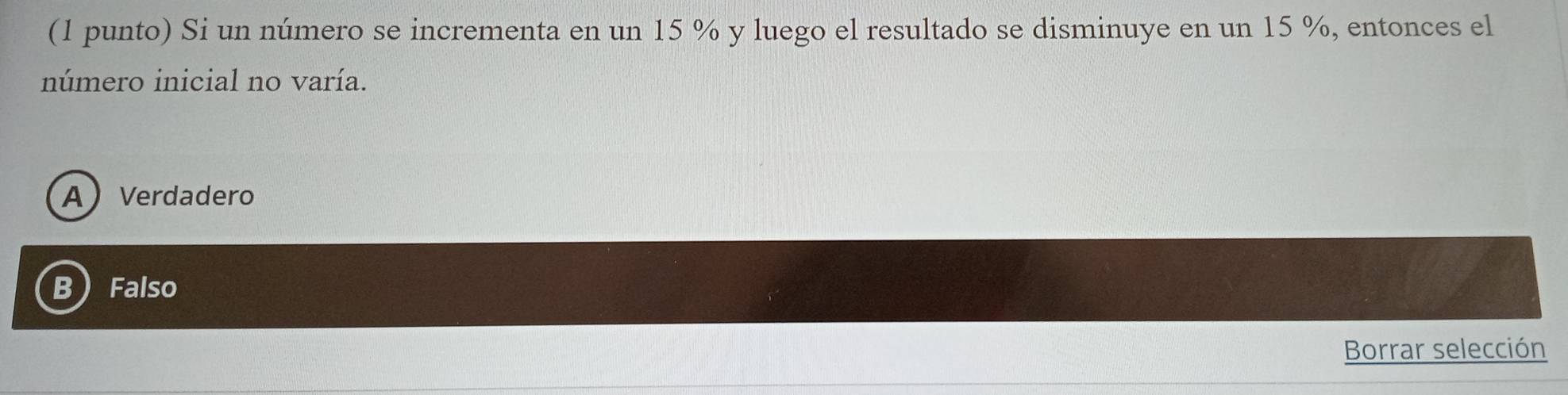 (1 punto) Si un número se incrementa en un 15 % y luego el resultado se disminuye en un 15 %, entonces el
número inicial no varía.
AVerdadero
B Falso
Borrar selección