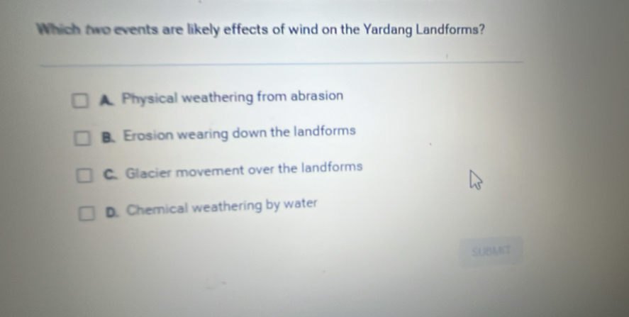 Which two events are likely effects of wind on the Yardang Landforms?
A Physical weathering from abrasion
Erosion wearing down the landforms
C.Glacier movement over the landforms
D. Chemical weathering by water
SUBMIT